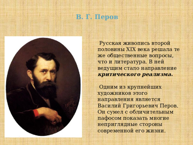 В. Г. Перов  Русская живопись второй половины XIX века решала те же общественные вопросы, что и литература. В ней ведущим стало направление критического реализма.  Одним из крупнейших художников этого направления является Василий Григорьевич Перов. Он сумел с обличительным пафосом показать многие неприглядные стороны современной его жизни. 