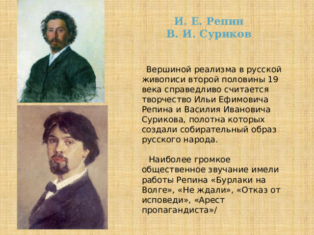 И. Е. Репин  В. И. Суриков  Вершиной реализма в русской живописи второй половины 19 века справедливо считается творчество Ильи Ефимовича Репина и Василия Ивановича Сурикова, полотна которых создали собирательный образ русского народа.  Наиболее громкое общественное звучание имели работы Репина «Бурлаки на Волге», «Не ждали», «Отказ от исповеди», «Арест пропагандиста»/ 