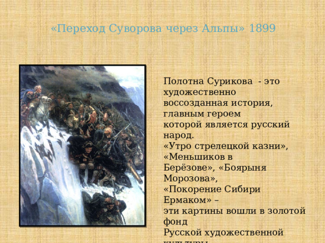 «Переход Суворова через Альпы» 1899 Полотна Сурикова - это художественно воссозданная история, главным героем которой является русский народ. «Утро стрелецкой казни», «Меньшиков в Берёзове», «Боярыня Морозова», «Покорение Сибири Ермаком» – эти картины вошли в золотой фонд Русской художественной культуры. 