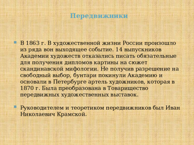 Передвижники В 1863 г. В художественной жизни России произошло из ряда вон выходящее событие. 14 выпускников Академии художеств отказались писать обязательные для получения дипломов картины на сюжет скандинавской мифологии. Не получив разрешение на свободный выбор, бунтари покинули Академию и основали в Петербурге артель художников, которая в 1870 г. Была преобразована в Товарищество передвижных художественных выставок. Руководителем и теоретиком передвижников был Иван Николаевич Крамской. 