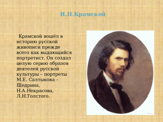  И.Н.Крамской   Крамской вошёл в историю русской живописи прежде всего как выдающийся портретист. Он создал целую серию образов деятелей русской культуры – портреты М.Е. Салтыкова – Щедрина, Н.А.Некрасова, Л.Н.Толстого. 