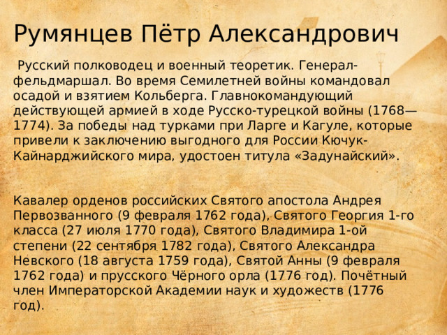 Румянцев Пётр Александрович   Русский полководец и военный теоретик. Генерал-фельдмаршал. Во время Семилетней войны командовал осадой и взятием Кольберга. Главнокомандующий действующей армией в ходе Русско-турецкой войны (1768—1774). За победы над турками при Ларге и Кагуле, которые привели к заключению выгодного для России Кючук-Кайнарджийского мира, удостоен титула «Задунайский».     Кавалер орденов российских Святого апостола Андрея Первозванного (9 февраля 1762 года), Святого Георгия 1-го класса (27 июля 1770 года), Святого Владимира 1-ой степени (22 сентября 1782 года), Святого Александра Невского (18 августа 1759 года), Святой Анны (9 февраля 1762 года) и прусского Чёрного орла (1776 год). Почётный член Императорской Академии наук и художеств (1776 год).   
