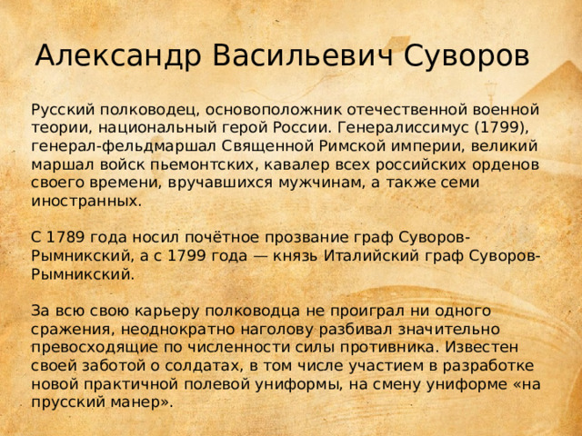Александр Васильевич Суворов Русский полководец, основоположник отечественной военной теории, национальный герой России. Генералиссимус (1799), генерал-фельдмаршал Священной Римской империи, великий маршал войск пьемонтских, кавалер всех российских орденов своего времени, вручавшихся мужчинам, а также семи иностранных.    С 1789 года носил почётное прозвание граф Суворов-Рымникский, а с 1799 года — князь Италийский граф Суворов-Рымникский.    За всю свою карьеру полководца не проиграл ни одного сражения, неоднократно наголову разбивал значительно превосходящие по численности силы противника. Известен своей заботой о солдатах, в том числе участием в разработке новой практичной полевой униформы, на смену униформе «на прусский манер». 