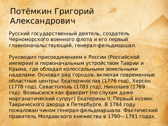 Потёмкин Григорий Александрович Русский государственный деятель, создатель Черноморского военного флота и его первый главноначальствующий, генерал-фельдмаршал.    Руководил присоединением к России (Российской империи) и первоначальным устройством Таврии и Крыма, где обладал колоссальными земельными наделами. Основал ряд городов, включая современные областные центры: Екатеринослав (1776 год), Херсон (1778 год), Севастополь (1783 год), Николаев (1789 год). Возвысился как фаворит (по слухам даже морганатический супруг) Екатерины II. Первый хозяин Таврического дворца в Петербурге. В 1784 году пожалован чином генерал-фельдмаршала. Фактический правитель Молдавского княжества в 1790—1791 годах. 