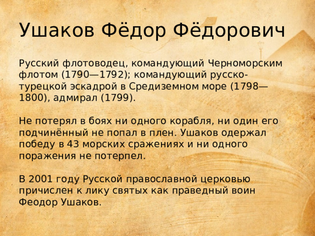 Ушаков Фёдор Фёдорович Русский флотоводец, командующий Черноморским флотом (1790—1792); командующий русско-турецкой эскадрой в Средиземном море (1798—1800), адмирал (1799).    Не потерял в боях ни одного корабля, ни один его подчинённый не попал в плен. Ушаков одержал победу в 43 морских сражениях и ни одного поражения не потерпел.    В 2001 году Русской православной церковью причислен к лику святых как праведный воин Феодор Ушаков. 