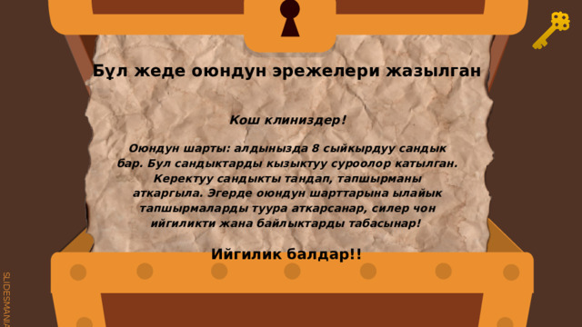 Бұл жеде оюндун эрежелери жазылган Кош клиниздер! Оюндун шарты: алдынызда 8 сыйкырдуу сандык бар. Бул сандыктарды кызыктуу суроолор катылган. Керектуу сандыкты тандап, тапшырманы аткаргыла. Эгерде оюндун шарттарына ылайык тапшырмаларды туура аткарсанар, силер чон ийгиликти жана байлыктарды табасынар! Ийгилик балдар!! 