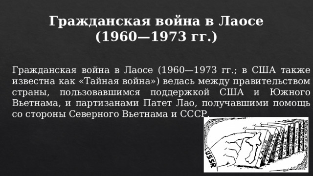 Гражданская война в Лаосе (1960—1973 гг.) Гражданская война в Лаосе (1960—1973 гг.; в США также известна как «Тайная война») велась между правительством страны, пользовавшимся поддержкой США и Южного Вьетнама, и партизанами Патет Лао, получавшими помощь со стороны Северного Вьетнама и СССР. 