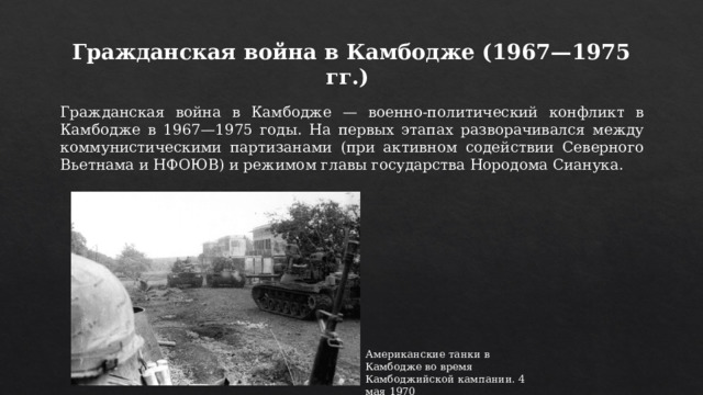 Гражданская война в Камбодже (1967—1975 гг.) Гражданская война в Камбодже — военно-политический конфликт в Камбодже в 1967—1975 годы. На первых этапах разворачивался между коммунистическими партизанами (при активном содействии Северного Вьетнама и НФОЮВ) и режимом главы государства Нородома Сианука. Американские танки в Камбодже во время Камбоджийской кампании. 4 мая 1970 