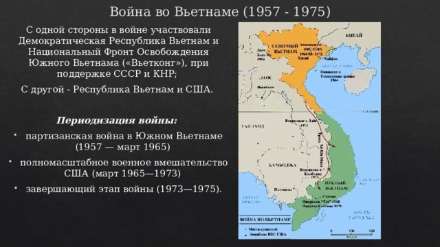 Война во Вьетнаме (1957 - 1975 ) С одной стороны в войне участвовали Демократическая Республика Вьетнам и Национальный Фронт Освобождения Южного Вьетнама («Вьетконг»), при поддержке СССР и КНР; С другой - Республика Вьетнам и США. Периодизация войны: партизанская война в Южном Вьетнаме (1957 — март 1965) полномасштабное военное вмешательство США (март 1965—1973) завершающий этап войны (1973—1975). 