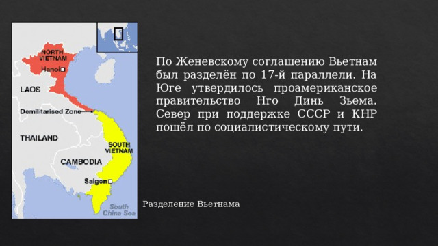 По Женевскому соглашению Вьетнам был разделён по 17-й параллели. На Юге утвердилось проамериканское правительство Нго Динь Зьема. Север при поддержке СССР и КНР пошёл по социалистическому пути. Разделение Вьетнама 