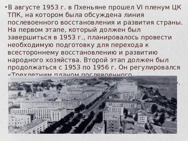 В августе 1953 г. в Пхеньяне прошел VI пленум ЦК ТПК, на котором была обсуждена линия послевоенного вос­становления и развития страны. На первом этапе, который должен был завершиться в 1953 г., планировалось провести необходимую подготовку для перехода к всестороннему восстановлению и разви­тию народного хозяйства. Второй этап должен был продолжаться с 1953 по 1956 г. Он регулировался «Трехлетним планом послево­енного восстановления и развития народной экономики». 