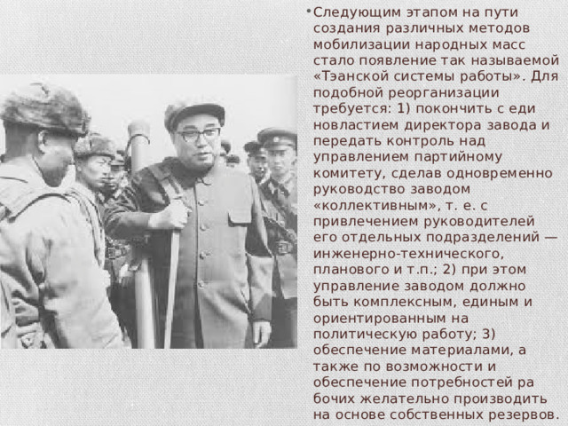 Следующим этапом на пути создания различных методов моби­лизации народных масс стало появление так называемой «Тэан­ской системы работы» . Для подобной реорганизации требуется: 1) покончить с еди­новластием директора завода и передать контроль над управлением партийному комитету, сделав одновременно руководство заводом «коллективным», т. е. с привлечением руководителей его отдельных подразделений — инженерно-технического, планового и т.п.; 2) при этом управление заводом должно быть комплексным, единым и ориентированным на политическую работу; 3) обеспечение мате­риалами, а также по возможности и обеспечение потребностей ра­бочих желательно производить на основе собственных резервов. 
