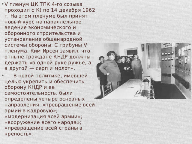 V пленум ЦК ТПК 4-го созыва проходил с К) по 14 декабря 1962 г. На этом пленуме был принят новый курс на параллельное ведение экономического и оборонного строительства и установление общенародной системы обороны. С трибуны V пленума, Ким Ирсен заявил, что отныне граждане КНДР должны держать «в одной руке ружье, а в другой — серп и молот».  В новой политике, имевшей целью укрепить и обеспечить оборо­ну КНДР и ее самостоятельность, были определены четыре основ­ных направления: «превращение всей армии в кадровую»; «модернизация всей армии»;  «вооружение всего народа»;  «превращение всей страны в крепость» . 