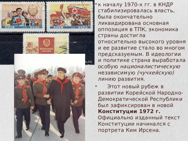 к началу 1970-х гг. в КНДР стабилизировалась власть, была окончательно ликвидирована основная оппозиция в ТПК, экономика страны достигла относительно высокого уровня и ее развитие стало во многом предсказуемым. В идеологии и поли­тике страна выработала особую националистическую независимую (чучхейскую) линию развития.  Этот новый рубеж в развитии Корейской Народно-Демокра­тической Республики был зафиксирован в новой Конституции 1972 г. Официально изданный текст Конституции начинался с портре­та Ким Ирсена. 
