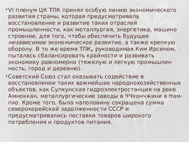 VI пле­нум ЦК ТПК принял особую линию экономического развития стра­ны, которая предусматривала восстановление и развитие таких от­раслей промышленности, как металлургия, энергетика, машино­строение, для того, чтобы обеспечить будущее независимое эконо­мическое развитие, а также крепкую оборону. В то же время ТПК , руководимая Ким Ирсеном, пыталась сбалансировать крайности и развивать экономику равномерно (тяжелую и легкую промышлен­ность, город и деревню). Советский Союз стал оказывать содей­ствие в восстановлении таких важнейших народнохозяйственных объектов, как Супхунская гидроэлектростанция на реке Амноккан, металлургические заводы в ЧЧхончжини в Нам-пхо. Кроме того, была наполовину сокращена сумма северокорей­ской задолженности СССР и предусматривались поставки товаров широкого потребления и продуктов питания. 