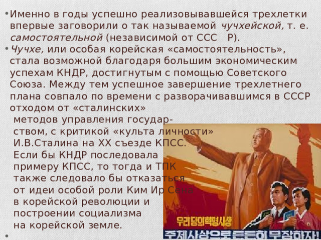Именно в годы успешно реализовывавшейся трехлетки впервые заговорили о так называемой чучхейской, т. е. самостоятельной (независимой от ССС Р). Чучхе, или особая корейская «самостоятельность», стала воз­можной благодаря большим экономическим успехам КНДР, достиг­нутым с помощью Советского Союза. Между тем успешное завер­шение трехлетнего плана совпало по времени с разворачивавшим­ся в СССР отходом от «сталинских»  методов управления государ­-  ством, с критикой «культа личности»  И.В.Сталина на XX съезде КПСС.  Если бы КНДР последовала  примеру КПСС, то тогда и ТПК  также следовало бы отказаться  от идеи особой роли Ким Ир Сена  в корейской революции и  построении социализма  на корейской земле. 