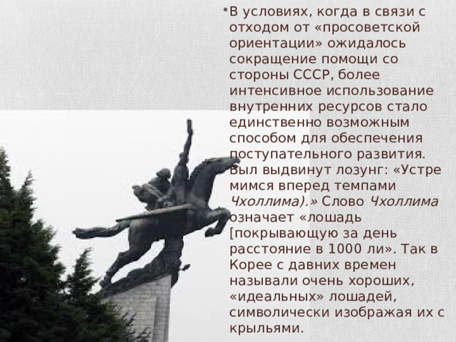 В условиях, когда в связи с отходом от «просоветской ориентации» ожидалось сокращение помощи со стороны СССР, более интенсивное использование вну­тренних ресурсов стало единственно возможным способом для обес­печения поступательного развития. Был выдвинут лозунг: «Устре­мимся вперед темпами Чхоллима).» Слово Чхоллима означает «ло­шадь [покрывающую за день расстояние в 1000 ли». Так в Корее с давних времен называли очень хороших, «идеальных» лошадей, символически изображая их с крыльями. 
