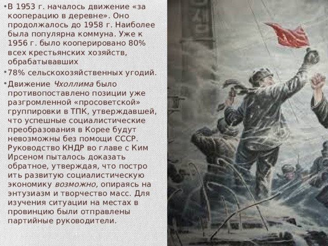В 1953 г. началось движение «за кооперацию в деревне». Оно продолжалось до 1958 г. Наиболее была популярна коммуна. Уже к 1956 г. было кооперировано 80% всех крестьянских хозяйств, обрабатывавших 78% сельскохозяйственных угодий. Движение Чхоллима было противопоставлено позиции уже разгромленной «просоветской» группировки в ТПК, утверждав­шей, что успешные социалистические преобразования в Корее бу­дут невозможны без помощи СССР. Руководство КНДР во главе с Ким Ирсеном пыталось доказать обратное, утверждая, что постро­ить развитую социалистическую экономику возможно, опираясь на энтузиазм и творчество масс. Для изучения ситуации на местах в провинцию были отправлены партийные руководители. 