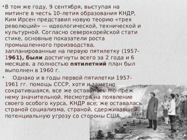 В том же году, 9 сентября, выступая на митинге в честь 10-летия образования КНДР, Ким Ирсен представил новую теорию «трех революций» — идеологической, технической и культурной. Согласно северокорейской стати­стике, основные показатели роста промышленного производства, запланированные на первую пятилетку (1957-1 961), были достиг­нуты всего за 2 года и 6 месяцев, а полностью пятилетний план был выполнен в 1960 г.  Однако и в годы первой пятилетки 1957-1961 гг. помощь СССР, хотя и заметно сократившаяся, все же оставалась mo-преж­нему значительной. Несмотря на появление своего особого курса, КНДР все; же оста­валась страной социализма, страной, сдерживавшей потенциаль­ную угрозу со стороны США. 
