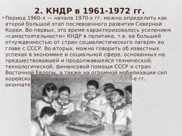 2. КНДР в 1961-1972 гг.   Период 1960-х — начала 1970-х гг. можно определить как вто­рой большой этап послевоенного развития Северной Кореи. Во-первых, это время характеризовалось усилением «самостоятельно­сти» КНДР в политике, т.е. ее большей отчужденностью от стран социалистического лагеря» во главе с СССР. Во-вторых, можно говорить об известных успехах в экономике и социальной сфере, основанных на предшествовавшей и продолжавшейся технической, технологической, финансовой помощи СССР и стран Восточной Ев­ропы, а также на огромной мобилизации сил корейского парода. В-гретьих, именно в 1960-е гг. окончательно укрепилась власть Ким Ирсена. 