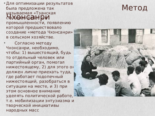 Для оптимизации результатов была предложена так называемая «Тэанская система» работы в промышленности, появлению которой предшествовало создание «метода Чхонсанри» в сельском хозяйстве.   Согласно методу Чхонсанри, необходимо, чтобы: 1) вышестоящий, будь то отдельный человек или партийный орган, помогал нижестоящему, 2) для этого он должен лично приехать туда, где работает подопеч­ный нижестоящий, разобраться в ситуации на месте, и 3) при этом основное внимание уделять политической работе, т.е. мобилизации энтузиазма и творческой инициативы народных масс  Метод Чхонсанри 