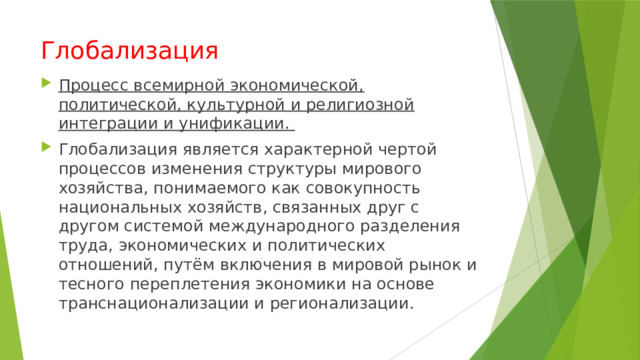 Глобализация Процесс всемирной экономической, политической, культурной и религиозной интеграции и унификации. Глобализация является характерной чертой процессов изменения структуры мирового хозяйства, понимаемого как совокупность национальных хозяйств, связанных друг с другом системой международного разделения труда, экономических и политических отношений, путём включения в мировой рынок и тесного переплетения экономики на основе транснационализации и регионализации. 