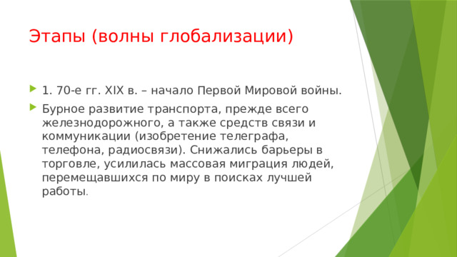 Этапы (волны глобализации) 1. 70-е гг. XIX в. – начало Первой Мировой войны. Бурное развитие транспорта, прежде всего железнодорожного, а также средств свя­зи и коммуникации (изобретение телеграфа, телефона, радиосвязи). Снижались барьеры в торговле, усилилась массовая миграция людей, перемещавшихся по миру в поисках лучшей работы . 