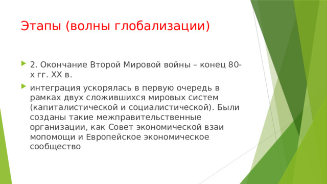Этапы (волны глобализации) 2. Окончание Второй Мировой войны – конец 80-х гг. XX в. интеграция ускорялась в первую очередь в рамках двух сложившихся мировых систем (капиталистической и социалистической). Были созданы такие межправительственные организации, как Совет экономической взаи­мопомощи и Европейское экономическое сообщество 