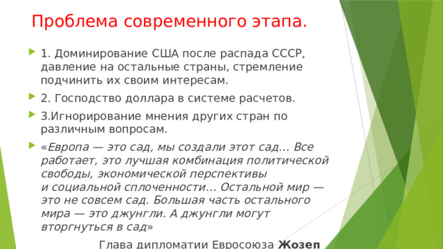 Проблема современного этапа. 1. Доминирование США после распада СССР, давление на остальные страны, стремление подчинить их своим интересам. 2. Господство доллара в системе расчетов. 3.Игнорирование мнения других стран по различным вопросам. « Европа — это сад, мы создали этот сад… Все работает, это лучшая комбинация политической свободы, экономической перспективы и социальной сплоченности… Остальной мир — это не совсем сад. Большая часть остального мира — это джунгли. А джунгли могут вторгнуться в сад »  Глава дипломатии Евросоюза  Жозеп Боррель 