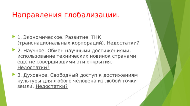Направления глобализации. 1. Экономическое. Развитие ТНК (транснациональных корпораций). Недостатки? 2. Научное. Обмен научными достижениями, использование технических новинок странами еще не совершившими эти открытия. Недостатки? 3. Духовное. Свободный доступ к достижениям культуры для любого человека из любой точки земли. Недостатки? 