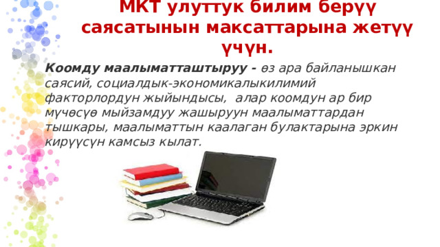 МКТ улуттук билим берүү саясатынын максаттарына жетүү үчүн. Коомду маалыматташтыруу - өз ара байланышкан саясий, социалдык-экономикалыкилимий факторлордун жыйындысы, алар коомдун ар бир мүчөсүө мыйзамдуу жашыруун маалыматтардан тышкары, маалыматтын каалаган булактарына эркин кирүүсүн камсыз кылат.  