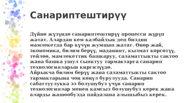    Санариптештирүү   Дүйнө жүзүндө санариптештирүү процесси жүрүп жатат. Алардан кем калбайлык деп биздин мамлекетда бар күчүн жумшап жатат. Өнөр жай, экономика, билим берүү, маданият, кызмат көрсөтүү, тейлөө, мамлекеттик башкаруу, саламаттыкты сактоо жана башка ушул сыяктуу тармактарга санарип технологияларын киргизүүдө.  Айрыкча билим берүү жана саламаттыкты сактоо тармактарына чоң көңүл бурулууда. Санарип сабаттуулукка ээ болушубуз үчүн санарип технологиялар менен камсыз болушубуз керек жана аларды жашообузда пайдалана алышыбыз керек. 
