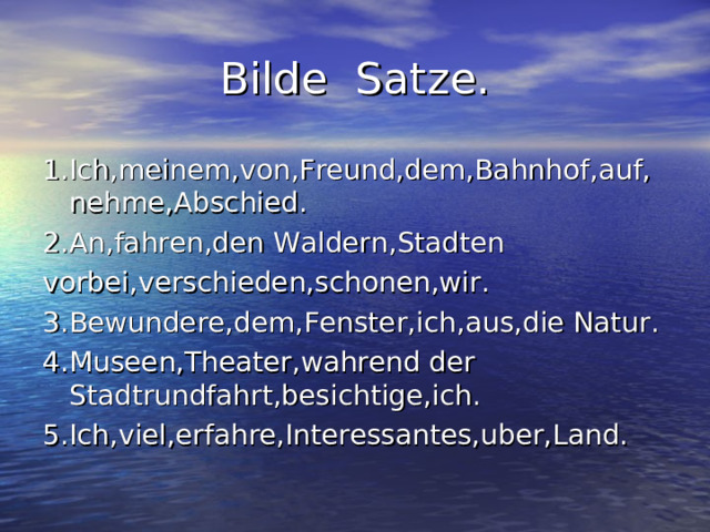 Bilde Satze. 1.Ich,meinem,von,Freund,dem,Bahnhof,auf,nehme,Abschied. 2.An,fahren,den Waldern,Stadten vorbei,verschieden,schonen,wir. 3.Bewundere,dem,Fenster,ich,aus,die Natur. 4.Museen,Theater,wahrend der Stadtrundfahrt,besichtige,ich. 5.Ich,viel,erfahre,Interessantes,uber,Land. 
