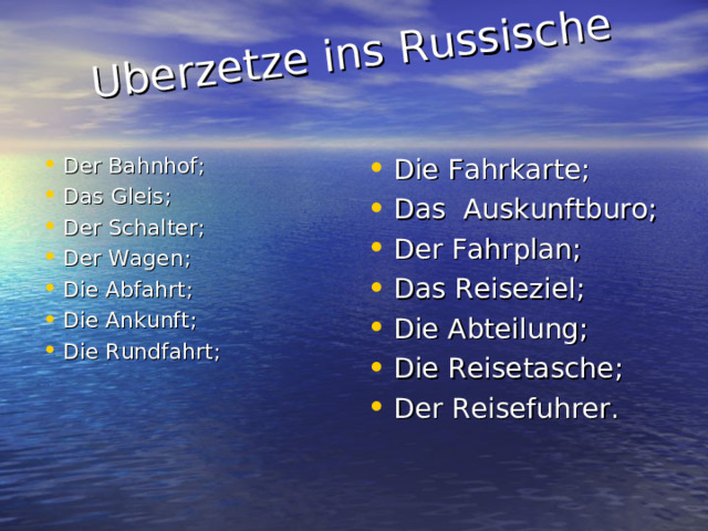 Uberzetze ins Russische   Der Bahnhof ; Das Gleis ; Der Schalter ; Der Wagen ; Die Abfahrt ; Die Ankunft ; Die Rundfahrt ; Die Fahrkarte ; Das Auskunftburo ; Der Fahrplan ; Das Reiseziel ; Die Abteilung ; Die Reisetasche ; Der Reisefuhrer . 
