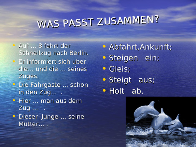 WAS PASST ZUSAMMEN ? Auf … 8 fahrt der Schnellzug nach Berlin. Er informiert sich uber die… und die … seines Zuges. Die Fahrgaste … schon in den Zug… . Hier … man aus dem Zug … . Dieser Junge … seine Mutter… .    Abfahrt,Ankunft ; Steigen ein ; Gleis ; Steigt aus ; Holt ab . 