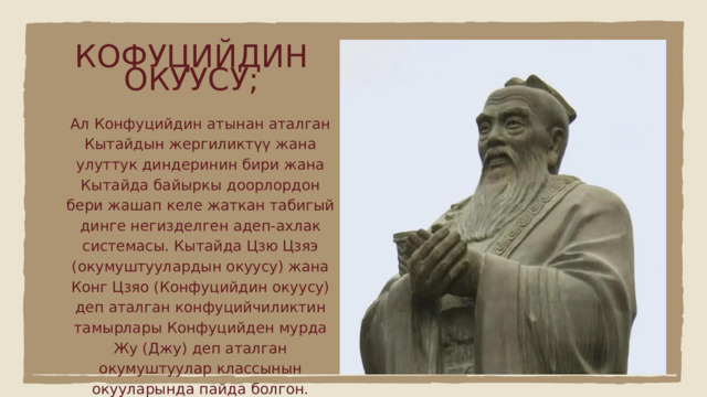 КОФУЦИЙДИН ОКУУСУ; Ал Конфуцийдин атынан аталган Кытайдын жергиликтүү жана улуттук диндеринин бири жана Кытайда байыркы доорлордон бери жашап келе жаткан табигый динге негизделген адеп-ахлак системасы. Кытайда Цзю Цзяэ (окумуштуулардын окуусу) жана Конг Цзяо (Конфуцийдин окуусу) деп аталган конфуцийчиликтин тамырлары Конфуцийден мурда Жу (Джу) деп аталган окумуштуулар классынын окууларында пайда болгон. 