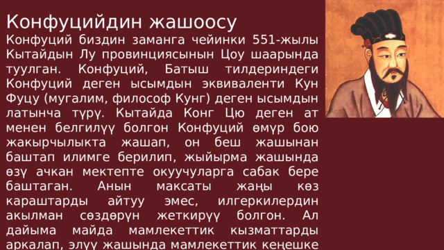 Конфуцийдин жашоосу Конфуций биздин заманга чейинки 551-жылы Кытайдын Лу провинциясынын Цоу шаарында туулган. Конфуций, Батыш тилдериндеги Конфуций деген ысымдын эквиваленти Кун Фуцу (мугалим, философ Кунг) деген ысымдын латынча түрү. Кытайда Конг Цю деген ат менен белгилүү болгон Конфуций өмүр бою жакырчылыкта жашап, он беш жашынан баштап илимге берилип, жыйырма жашында өзү ачкан мектепте окуучуларга сабак бере баштаган. Анын максаты жаңы көз караштарды айтуу эмес, илгеркилердин акылман сөздөрүн жеткирүү болгон. Ал дайыма майда мамлекеттик кызматтарды аркалап, элүү жашында мамлекеттик кеңешке дайындалган. 