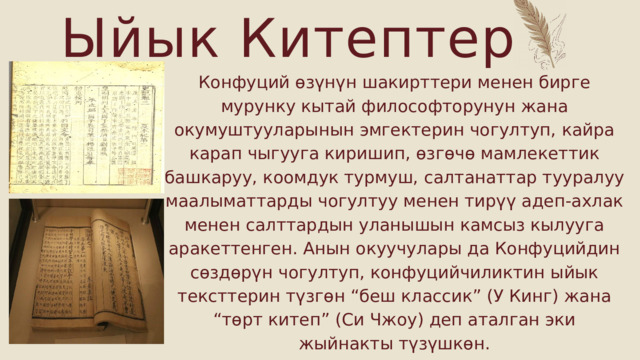 Ыйык Китептер Конфуций өзүнүн шакирттери менен бирге мурунку кытай философторунун жана окумуштууларынын эмгектерин чогултуп, кайра карап чыгууга киришип, өзгөчө мамлекеттик башкаруу, коомдук турмуш, салтанаттар тууралуу маалыматтарды чогултуу менен тирүү адеп-ахлак менен салттардын уланышын камсыз кылууга аракеттенген. Анын окуучулары да Конфуцийдин сөздөрүн чогултуп, конфуцийчиликтин ыйык тексттерин түзгөн “беш классик” (У Кинг) жана “төрт китеп” (Си Чжоу) деп аталган эки жыйнакты түзүшкөн. 