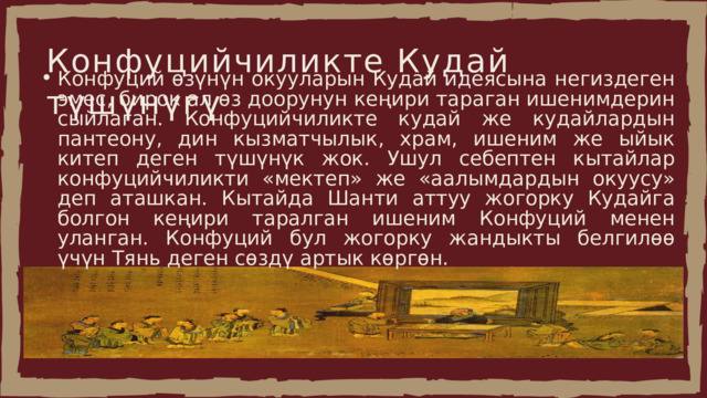 Конфуцийчиликте Кудай түшүнүгү Конфуций өзүнүн окууларын Кудай идеясына негиздеген эмес, бирок ал өз доорунун кеңири тараган ишенимдерин сыйлаган. Конфуцийчиликте кудай же кудайлардын пантеону, дин кызматчылык, храм, ишеним же ыйык китеп деген түшүнүк жок. Ушул себептен кытайлар конфуцийчиликти «мектеп» же «аалымдардын окуусу» деп аташкан. Кытайда Шанти аттуу жогорку Кудайга болгон кеңири таралган ишеним Конфуций менен уланган. Конфуций бул жогорку жандыкты белгилөө үчүн Тянь деген сөздү артык көргөн. Конфуций өзүнүн окууларын Кудай идеясына негиздеген эмес, бирок ал өз доорунун кеңири тараган ишенимдерин сыйлаган. Конфуцийчиликте кудай же кудайлардын пантеону, дин кызматчылык, храм, ишеним же ыйык китеп деген түшүнүк жок. Ушул себептен кытайлар конфуцийчиликти «мектеп» же «аалымдардын окуусу» деп аташкан. Кытайда Шанти аттуу жогорку Кудайга болгон кеңири таралган ишеним Конфуций менен уланган. Конфуций бул жогорку жандыкты белгилөө үчүн Тянь деген сөздү артык көргөн. 
