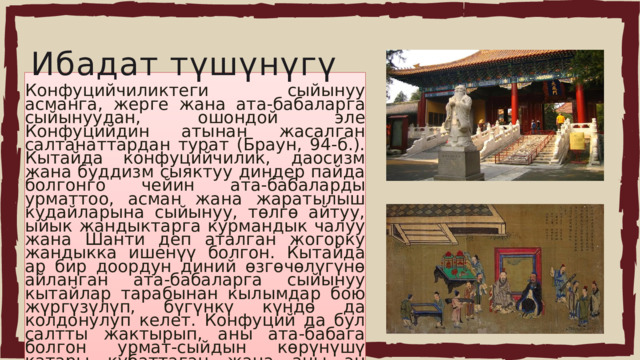 Ибадат түшүнүгү Конфуцийчиликтеги сыйынуу асманга, жерге жана ата-бабаларга сыйынуудан, ошондой эле Конфуцийдин атынан жасалган салтанаттардан турат (Браун, 94-б.). Кытайда конфуцийчилик, даосизм жана буддизм сыяктуу диндер пайда болгонго чейин ата-бабаларды урматтоо, асман жана жаратылыш кудайларына сыйынуу, төлгө айтуу, ыйык жандыктарга курмандык чалуу жана Шанти деп аталган жогорку жандыкка ишенүү болгон. Кытайда ар бир доордун диний өзгөчөлүгүнө айланган ата-бабаларга сыйынуу кытайлар тарабынан кылымдар бою жүргүзүлүп, бүгүнкү күндө да колдонулуп келет. Конфуций да бул салтты жактырып, аны ата-бабага болгон урмат-сыйдын көрүнүшү катары кубаттаган жана аны эң көрүнүктүү касиет деп эсептеген. 