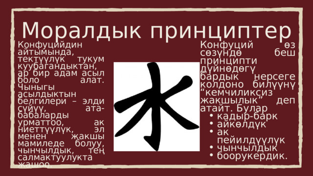 Моралдык принциптер Конфуций өз сөзүндө беш принципти дүйнөдөгү бардык нерсеге колдоно билүүнү “кемчиликсиз жакшылык” деп атайт. Булар кадыр-барк айкөлдүк ак пейилдүүлүк чынчылдык боорукердик. кадыр-барк айкөлдүк ак пейилдүүлүк чынчылдык боорукердик. Конфуцийдин айтымында, тектүүлүк тукум куубагандыктан, ар бир адам асыл боло алат. Чыныгы асылдыктын белгилери – элди сүйүү, ата-бабаларды урматтоо, ак ниеттүүлүк, эл менен жакшы мамиледе болуу, чынчылдык, тең салмактуулукта жашоо. 