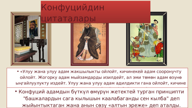 Конфуцийдин цитаталары «Улуу жана улуу адам жакшылыкты ойлойт, кичинекей адам сооронучту ойлойт. Жогорку адам мыйзамдарды изилдейт, ал эми төмөн адам өзүнө ыңгайлуулукту издейт. Улуу жана улуу адам адилдикти гана ойлойт, кичине адам пайданы гана ойлойт» («Сүйлөшүү») «Улуу жана улуу адам жакшылыкты ойлойт, кичинекей адам сооронучту ойлойт. Жогорку адам мыйзамдарды изилдейт, ал эми төмөн адам өзүнө ыңгайлуулукту издейт. Улуу жана улуу адам адилдикти гана ойлойт, кичине адам пайданы гана ойлойт» («Сүйлөшүү») Конфуций адамдын бүткүл өмүрүн жетектей турган принципти 