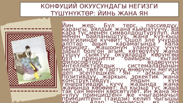 КОНФУЦИЙ ОКУУСУНДАГЫ НЕГИЗГИ ТҮШҮНҮКТӨР: ЙИНЬ ЖАНА ЯН Йин жер; Бул терс, пассивдүү, караңгы, аялдык жана кыйратуучу. Ал кара түс менен символдоштурулуп, Ай менен байланыштуу жана күз-кыш мезгилинде күчөйт. Ошол эле учурда алптар анын карамагында кала беришет. Жашоонун улануусу үчүн зарыл болгон агым, көтөрүлүү жана түшүү сыяктуу окуяларда көрүнгөн бул принципти байыркы кытай философтору өздөрүнүн интеллектуалдык системаларынын негизи, төлгө тартуу өнөрүнүн негизи деп эсептешкен. Ян - асман; Ал позитивдүү, жаркын, эркектик жана конструктивдүү. Яндын күн генеративдик күчү жазында жана жайында көбөйөт; Ал кызыл түс жана так сан менен көрсөтүлөт. Ин жана Ян «улуу принциптен» же «чыгармачыл принциптен» (Таидзи) келип чыгышы керек. Алар тынымсыз өз ара аракеттенишүүдө, ошондуктан биринин таасири күчөп, экинчисинин таасири азаят. 