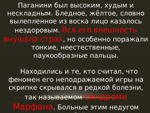 Паганини был высоким, худым и нескладным. Бледное, жёлтое, словно вылепленное из воска лицо казалось нездоровым. Вся его внешность внушала страх , но особенно поражали тонкие, неестественные, паукообразные пальцы.  Находились и те, кто считал, что феномен его неподражаемой игры на скрипке скрывался в редкой болезни, так называемом синдроме Марфана . Больные этим недугом отличаются особой внешностью: желтоватой кожей, глубоко посаженными глазами и очень длинными, худыми, «паучьими» пальцами. 