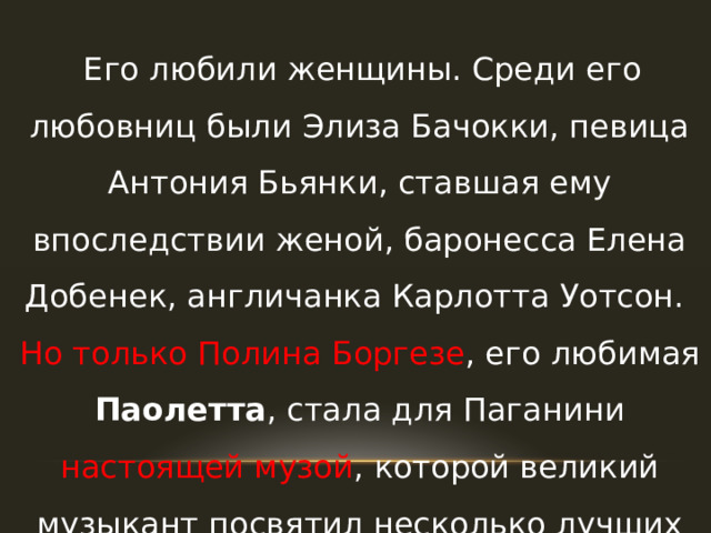  Его любили женщины. Среди его любовниц были Элиза Бачокки, певица Антония Бьянки, ставшая ему впоследствии женой, баронесса Елена Добенек, англичанка Карлотта Уотсон. Но только Полина Боргезе , его любимая Паолетта , стала для Паганини настоящей музой , которой великий музыкант посвятил несколько лучших своих произведений. 