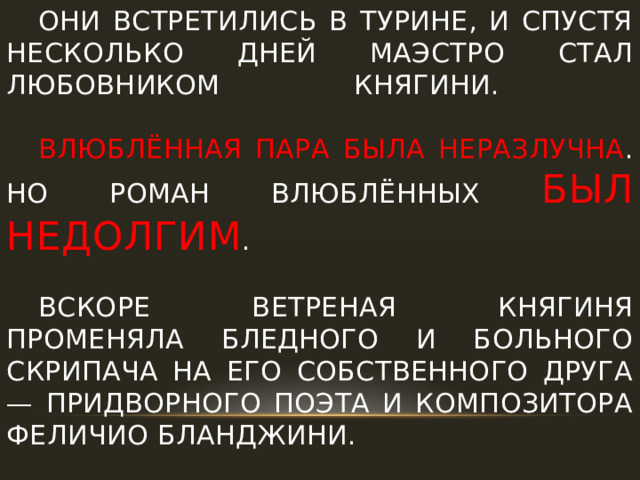  Они встретились в Турине, и спустя несколько дней маэстро стал любовником княгини.    Влюблённая пара была неразлучна . Но Роман влюблённых был недолгим .    Вскоре ветреная княгиня променяла бледного и больного скрипача на его собственного друга — придворного поэта и композитора Феличио Бланджини. 