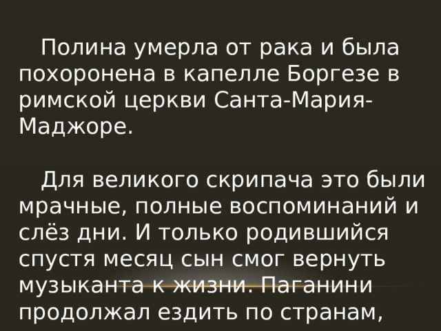  Полина умерла от рака и была похоронена в капелле Боргезе в римской церкви Санта-Мария-Маджоре.  Для великого скрипача это были мрачные, полные воспоминаний и слёз дни. И только родившийся спустя месяц сын смог вернуть музыканта к жизни. Паганини продолжал ездить по странам, давать концерты, запрашивая за них баснословные гонорары. 