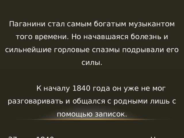 Паганини стал самым богатым музыкантом того времени. Но начавшаяся болезнь и сильнейшие горловые спазмы подрывали его силы.  К началу 1840 года он уже не мог разговаривать и общался с родными лишь с помощью записок.  27 мая 1840 года великого скрипача Николо Паганини не стало. 