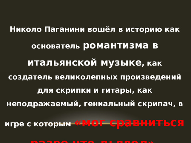 Николо Паганини вошёл в историю как основатель романтизма в итальянской музыке , как создатель великолепных произведений для скрипки и гитары, как неподражаемый, гениальный скрипач, в игре с которым «мог сравниться разве что дьявол». 