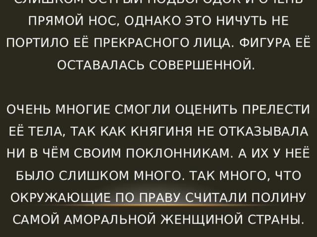 Многие отмечали, что у княгини был слишком острый подбородок и очень прямой нос, однако это ничуть не портило её прекрасного лица. Фигура её оставалась совершенной.   Очень многие смогли оценить прелести её тела, так как княгиня не отказывала ни в чём своим поклонникам. А их у неё было слишком много. Так много, что окружающие по праву считали Полину самой аморальной женщиной страны. 